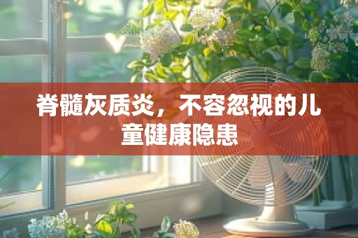 脊髓灰质炎，不容忽视的儿童健康隐患