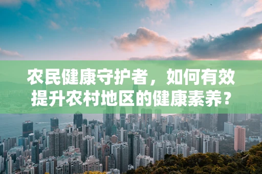 农民健康守护者，如何有效提升农村地区的健康素养？
