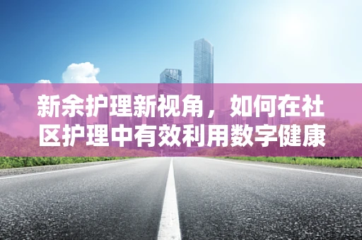 新余护理新视角，如何在社区护理中有效利用数字健康工具？