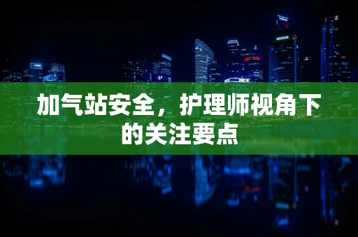 加气站安全，护理师视角下的关注要点