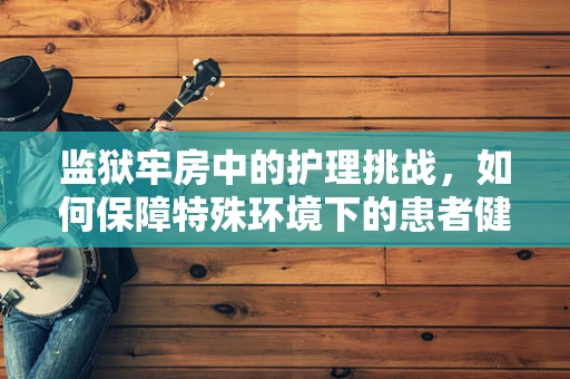 监狱牢房中的护理挑战，如何保障特殊环境下的患者健康？