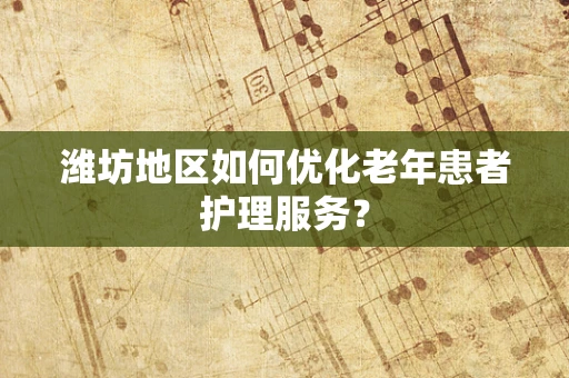 潍坊地区如何优化老年患者护理服务？