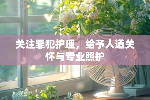 关注罪犯护理，给予人道关怀与专业照护