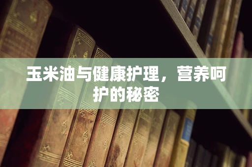 玉米油与健康护理，营养呵护的秘密