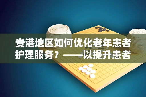 贵港地区如何优化老年患者护理服务？——以提升患者满意度为核心