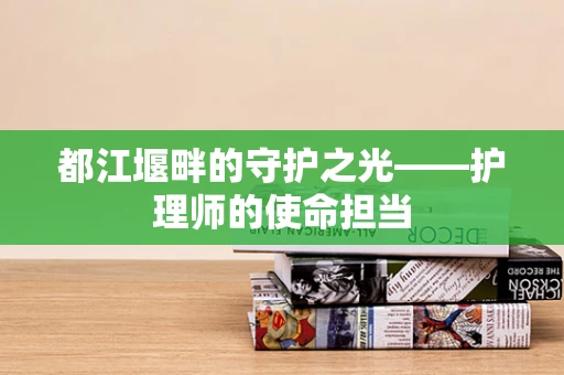 都江堰畔的守护之光——护理师的使命担当