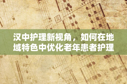汉中护理新视角，如何在地域特色中优化老年患者护理方案？
