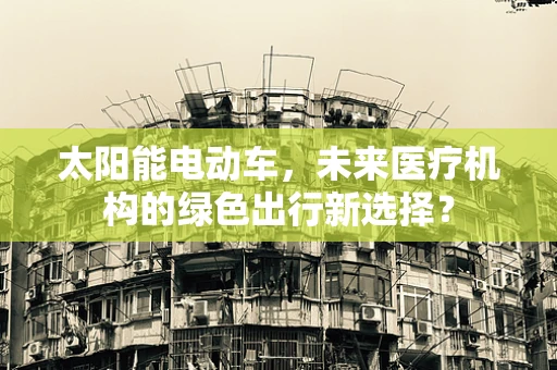 太阳能电动车，未来医疗机构的绿色出行新选择？