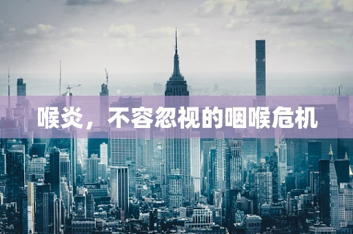 喉炎，不容忽视的咽喉危机
