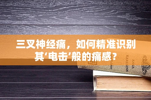 三叉神经痛，如何精准识别其‘电击’般的痛感？