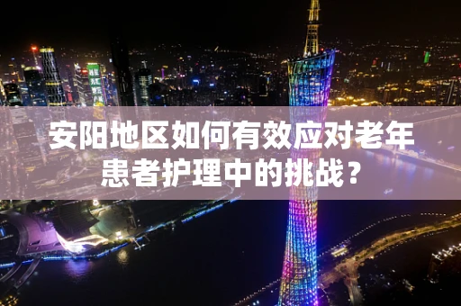 安阳地区如何有效应对老年患者护理中的挑战？