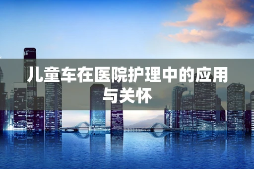 儿童车在医院护理中的应用与关怀