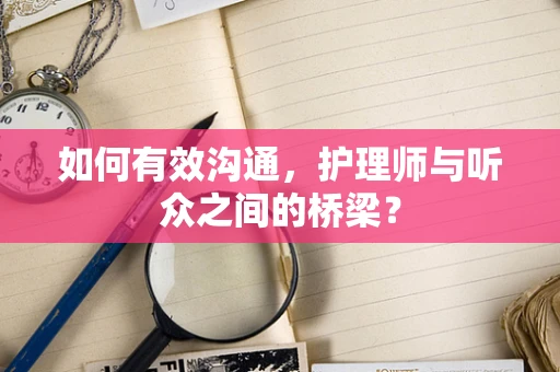 如何有效沟通，护理师与听众之间的桥梁？