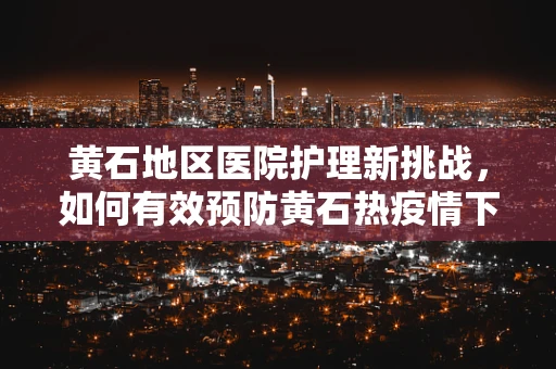 黄石地区医院护理新挑战，如何有效预防黄石热疫情下的院内感染？