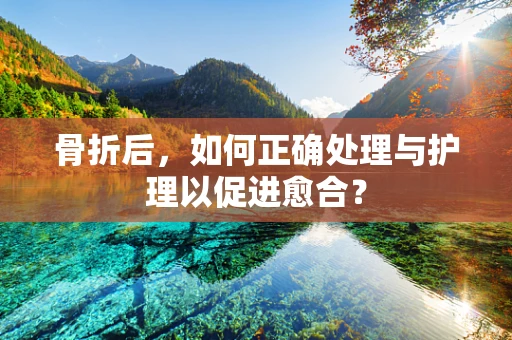 骨折后，如何正确处理与护理以促进愈合？