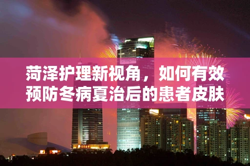 菏泽护理新视角，如何有效预防冬病夏治后的患者皮肤反应？