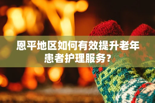 恩平地区如何有效提升老年患者护理服务？