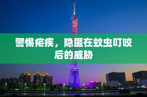 警惕疟疾，隐匿在蚊虫叮咬后的威胁