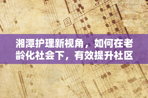湘潭护理新视角，如何在老龄化社会下，有效提升社区老年人的健康管理意识？