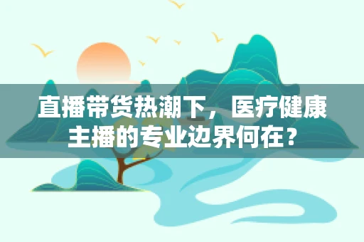 直播带货热潮下，医疗健康主播的专业边界何在？