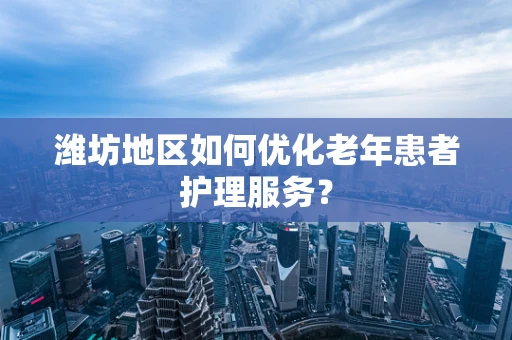 潍坊地区如何优化老年患者护理服务？