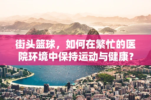 街头篮球，如何在繁忙的医院环境中保持运动与健康？