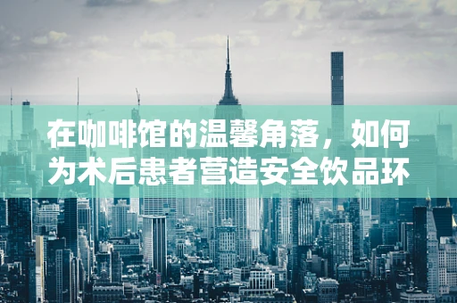 在咖啡馆的温馨角落，如何为术后患者营造安全饮品环境？