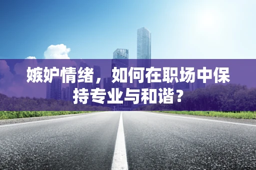 嫉妒情绪，如何在职场中保持专业与和谐？