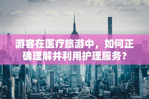 游客在医疗旅游中，如何正确理解并利用护理服务？