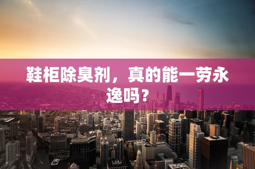 鞋柜除臭剂，真的能一劳永逸吗？