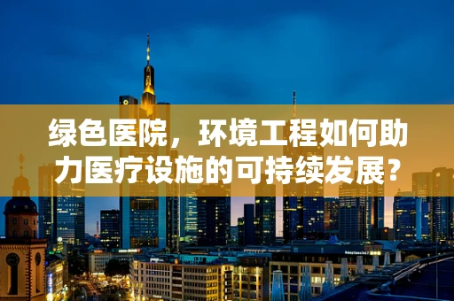 绿色医院，环境工程如何助力医疗设施的可持续发展？