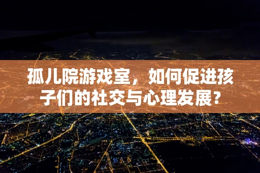 孤儿院游戏室，如何促进孩子们的社交与心理发展？