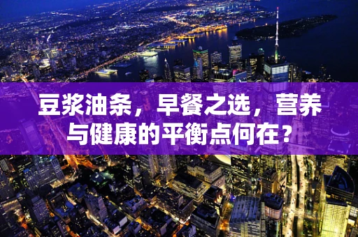 豆浆油条，早餐之选，营养与健康的平衡点何在？