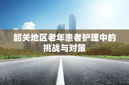 韶关地区老年患者护理中的挑战与对策