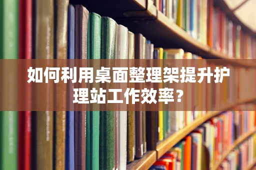 如何利用桌面整理架提升护理站工作效率？
