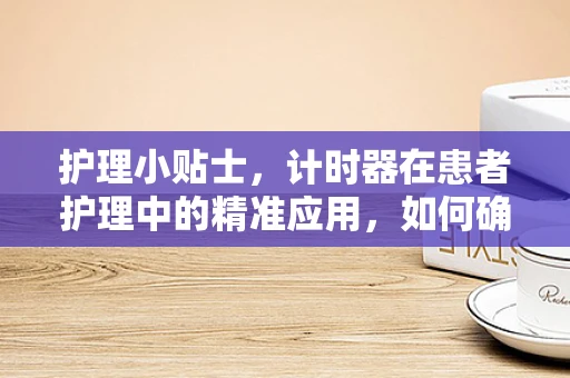 护理小贴士，计时器在患者护理中的精准应用，如何确保药物按时服用？