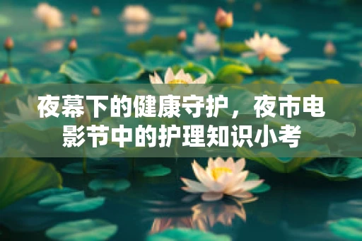 夜幕下的健康守护，夜市电影节中的护理知识小考