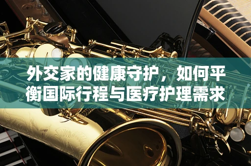 外交家的健康守护，如何平衡国际行程与医疗护理需求？