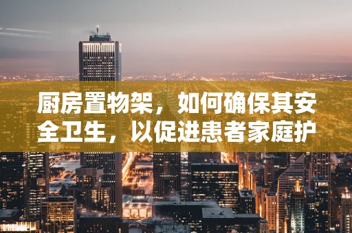 厨房置物架，如何确保其安全卫生，以促进患者家庭护理的便利性？
