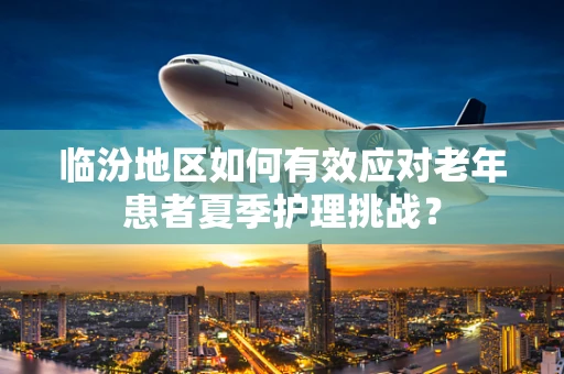 临汾地区如何有效应对老年患者夏季护理挑战？