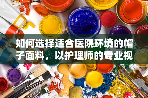 如何选择适合医院环境的帽子面料，以护理师的专业视角