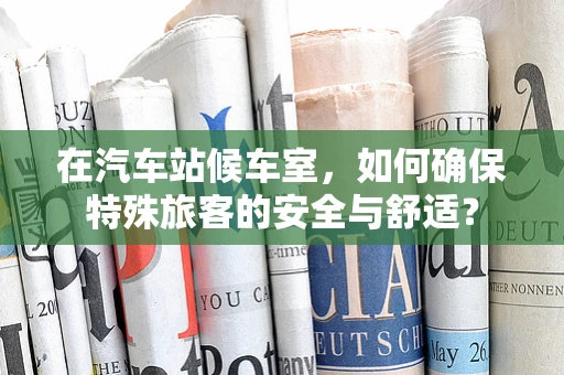 在汽车站候车室，如何确保特殊旅客的安全与舒适？