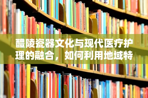 醴陵瓷器文化与现代医疗护理的融合，如何利用地域特色提升患者护理体验？