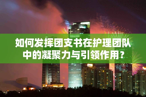 如何发挥团支书在护理团队中的凝聚力与引领作用？