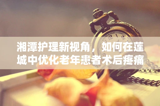 湘潭护理新视角，如何在莲城中优化老年患者术后疼痛管理？