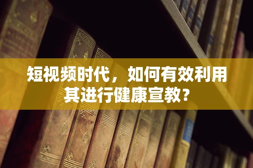 短视频时代，如何有效利用其进行健康宣教？