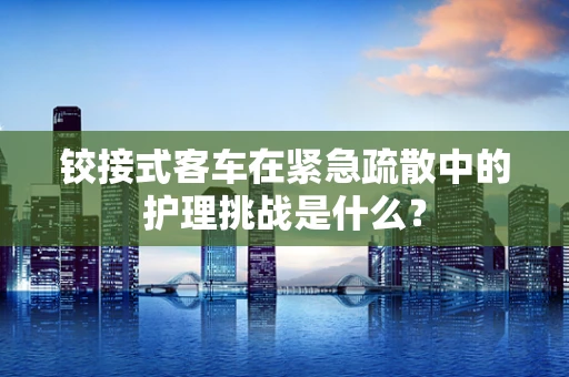 铰接式客车在紧急疏散中的护理挑战是什么？