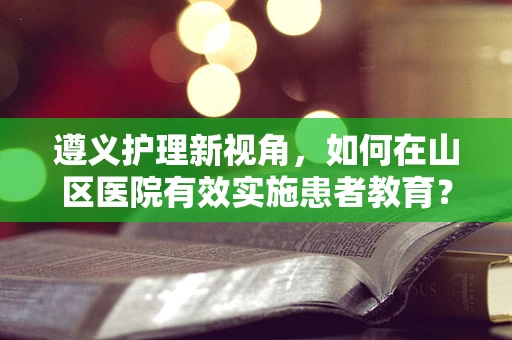 遵义护理新视角，如何在山区医院有效实施患者教育？