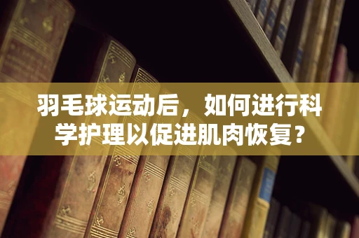 羽毛球运动后，如何进行科学护理以促进肌肉恢复？
