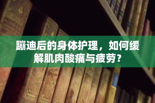 蹦迪后的身体护理，如何缓解肌肉酸痛与疲劳？